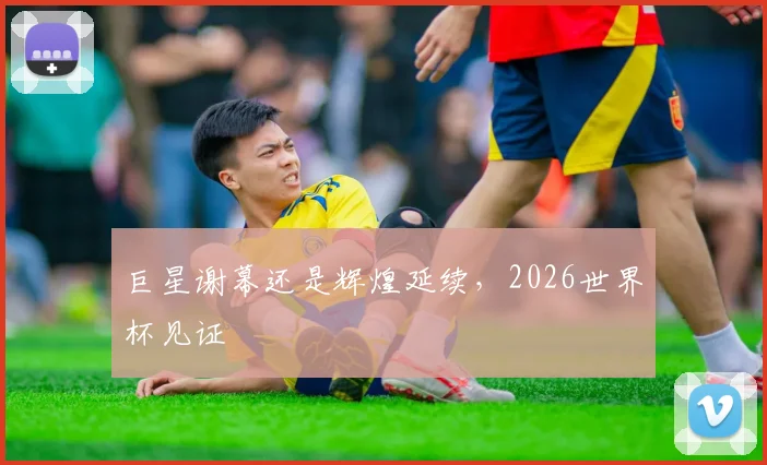 巨星谢幕还是辉煌延续，2026世界杯见证