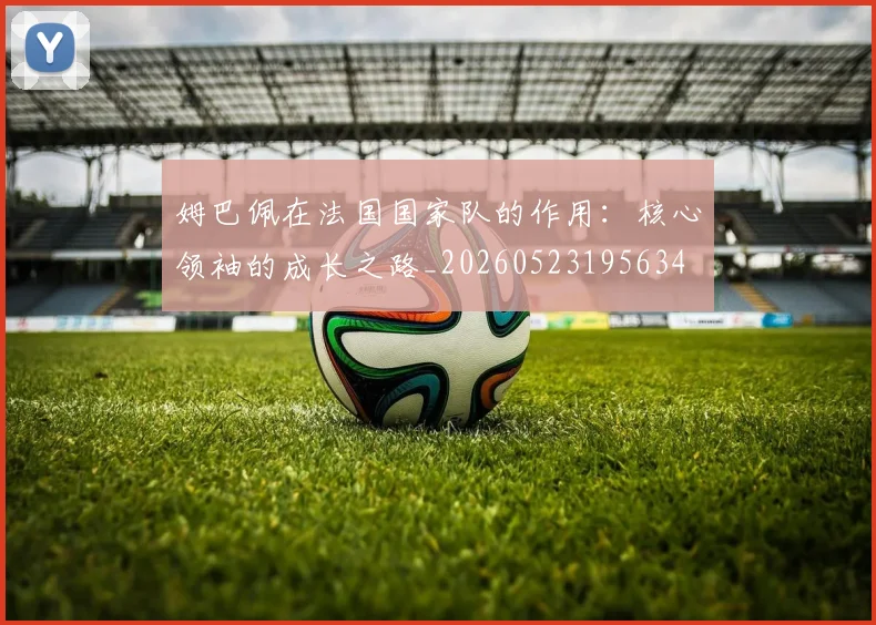 姆巴佩在法国国家队的作用:核心领袖的成长之路_20260523195634