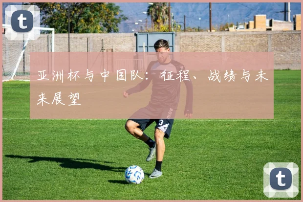 亚洲杯与中国队：征程、战绩与未来展望