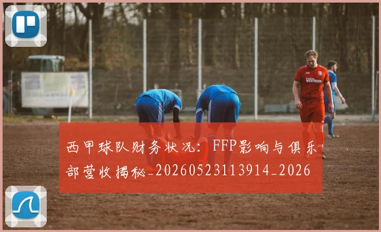 西甲球队财务状况：FFP影响与俱乐部营收揭秘_20260523113914_20260610170221