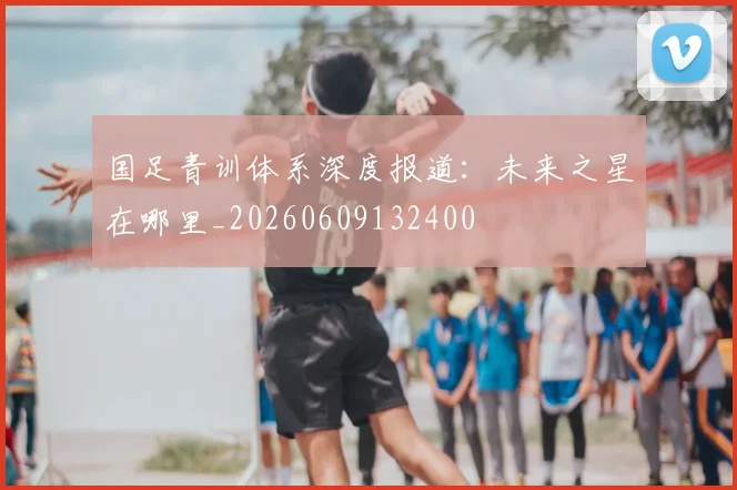 国足青训体系深度报道：未来之星在哪里_20260609132400