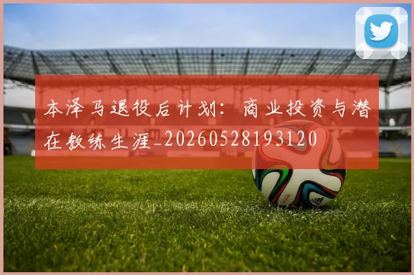 本泽马退役后计划：商业投资与潜在教练生涯_20260528193120