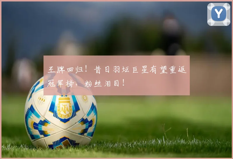 王牌回归！昔日羽坛巨星有望重返冠军榜，粉丝泪目！