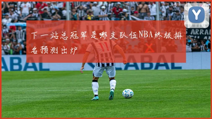下一站总冠军是哪支队伍NBA终极排名预测出炉