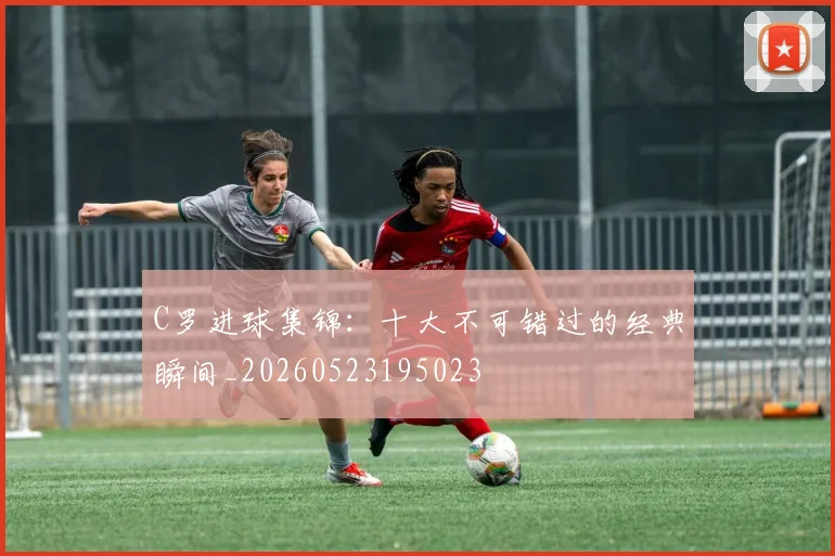 C罗进球集锦：十大不可错过的经典瞬间_20260523195023