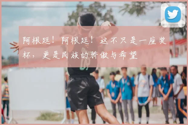 阿根廷！阿根廷！这不只是一座奖杯，更是民族的骄傲与希望