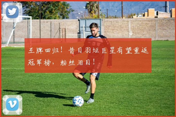 王牌回归！昔日羽坛巨星有望重返冠军榜，粉丝泪目！