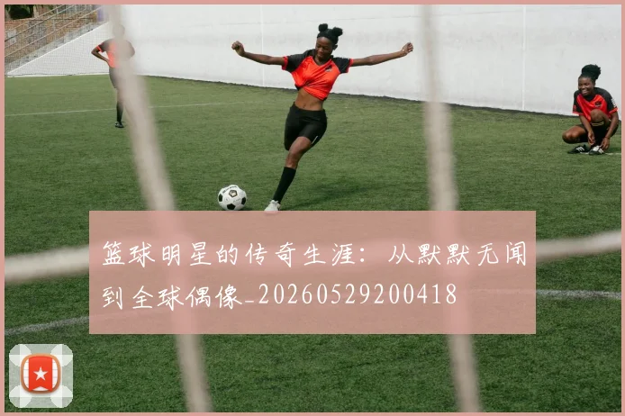 篮球明星的传奇生涯：从默默无闻到全球偶像_20260529200418