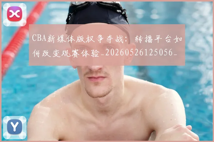 CBA新媒体版权争夺战：转播平台如何改变观赛体验_20260526125056_20260606165226