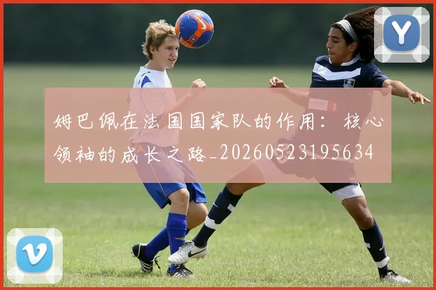 姆巴佩在法国国家队的作用:核心领袖的成长之路_20260523195634